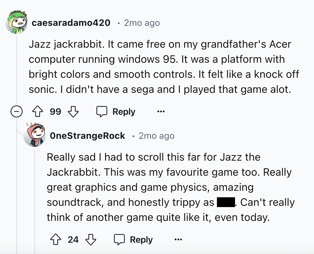 screenshot - caesaradamo420 2mo ago Jazz jackrabbit. It came free on my grandfather's Acer computer running windows 95. It was a platform with bright colors and smooth controls. It felt a knock off sonic. I didn't have a sega and I played that game alot. 